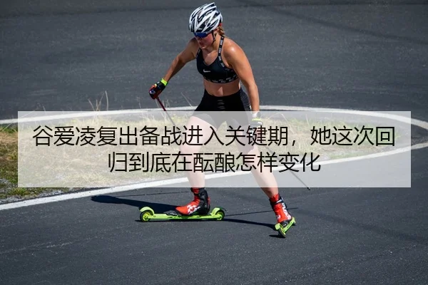 谷爱凌复出备战进入关键期，她这次回归到底在酝酿怎样变化