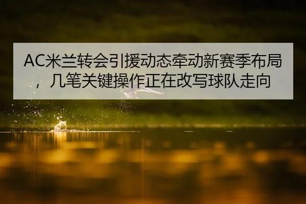 AC米兰转会引援动态牵动新赛季布局，几笔关键操作正在改写球队走向