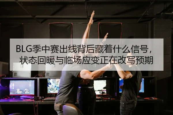 BLG季中赛出线背后藏着什么信号，状态回暖与临场应变正在改写预期